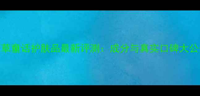 图片 百草童话护肤品最新评测：成分与真实口碑大公开