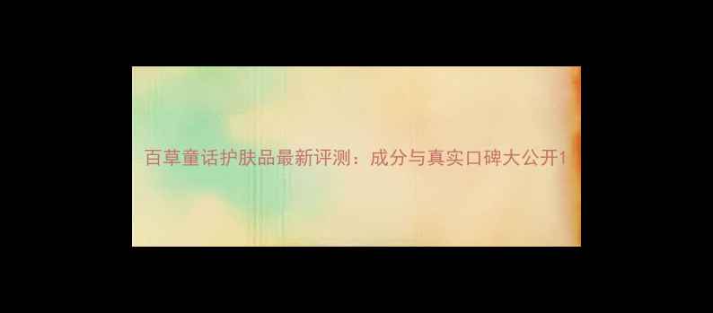 图片 百草童话护肤品最新评测：成分与真实口碑大公开1