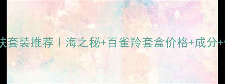 图片 百雀羚国货护肤套装推荐｜海之秘+百雀羚套盒价格+成分+性价比测评！1