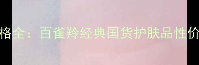 图片 百雀羚护肤产品价格全：百雀羚经典国货护肤品性价比对比与选购指南