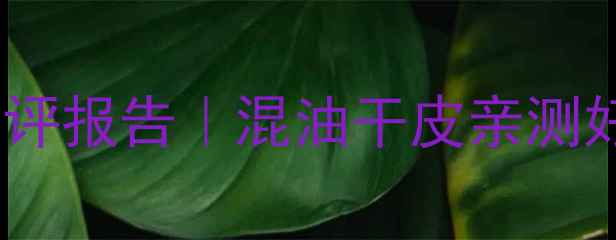 图片 百雀羚护肤品测评报告｜混油干皮亲测好用款+避雷预警