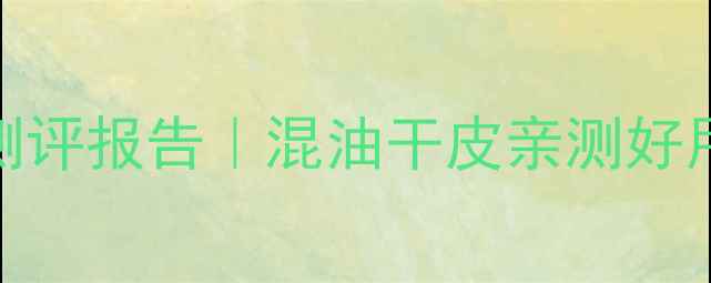 图片 百雀羚护肤品测评报告｜混油干皮亲测好用款+避雷预警1