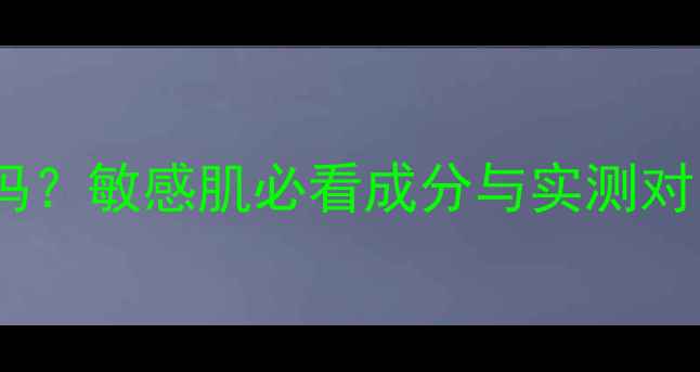 图片 百雀羚护肤品温和吗？敏感肌必看成分与实测对比（附选购指南）1