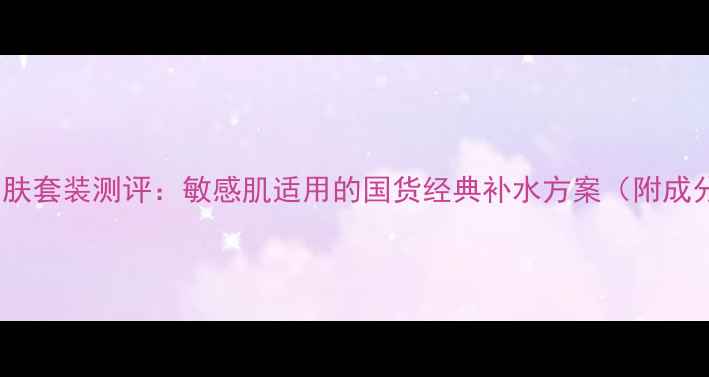 图片 百雀羚深层补水护肤套装测评：敏感肌适用的国货经典补水方案（附成分+真实用户反馈）