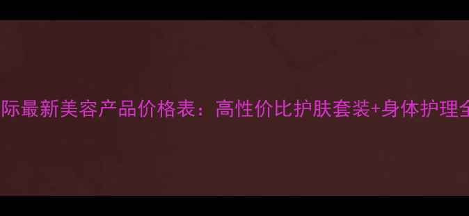图片 皇莎国际最新美容产品价格表：高性价比护肤套装+身体护理全攻略1