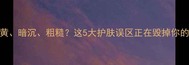 图片 皮肤变黄、暗沉、粗糙？这5大护肤误区正在毁掉你的底妆！