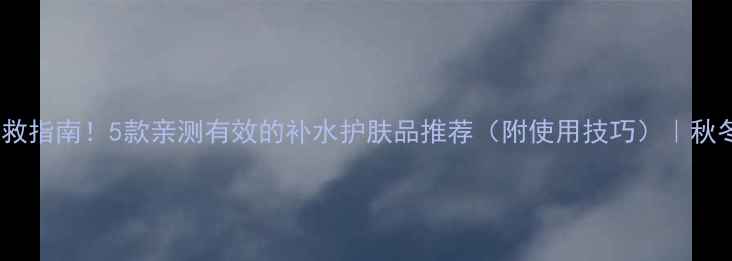 图片 皮肤干燥急救指南！5款亲测有效的补水护肤品推荐（附使用技巧）｜秋冬护肤必看2