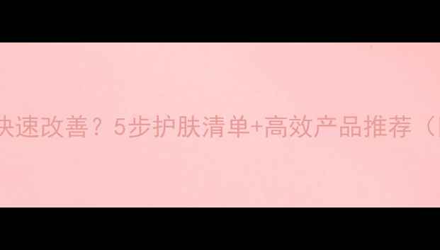 图片 皮肤暗沉如何快速改善？5步护肤清单+高效产品推荐（附真实对比）1