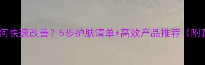 图片 皮肤暗沉如何快速改善？5步护肤清单+高效产品推荐（附真实对比）2
