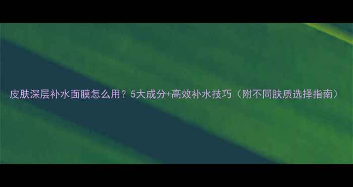 图片 皮肤深层补水面膜怎么用？5大成分+高效补水技巧（附不同肤质选择指南）