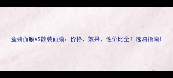 图片 盒装面膜VS散装面膜：价格、效果、性价比全！选购指南1