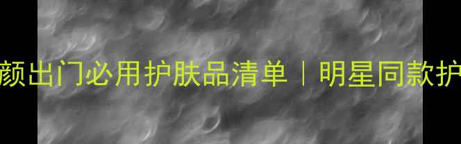 图片 真人秀明星素颜出门必用护肤品清单｜明星同款护肤步骤大公开