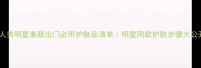 图片 真人秀明星素颜出门必用护肤品清单｜明星同款护肤步骤大公开1