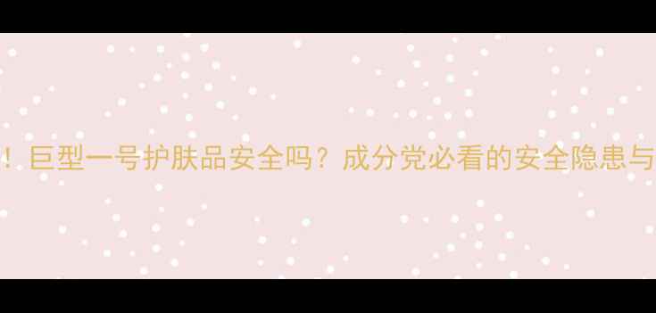 图片 真实测评！巨型一号护肤品安全吗？成分党必看的安全隐患与使用攻略