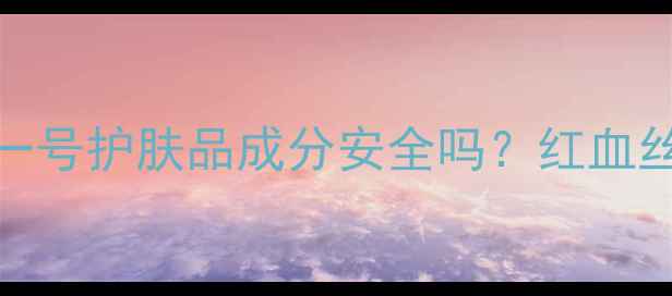 图片 真实测评！巨型一号护肤品成分安全吗？红血丝敏感肌亲测反馈
