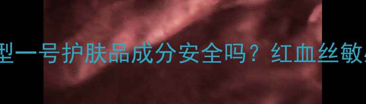 图片 真实测评！巨型一号护肤品成分安全吗？红血丝敏感肌亲测反馈2