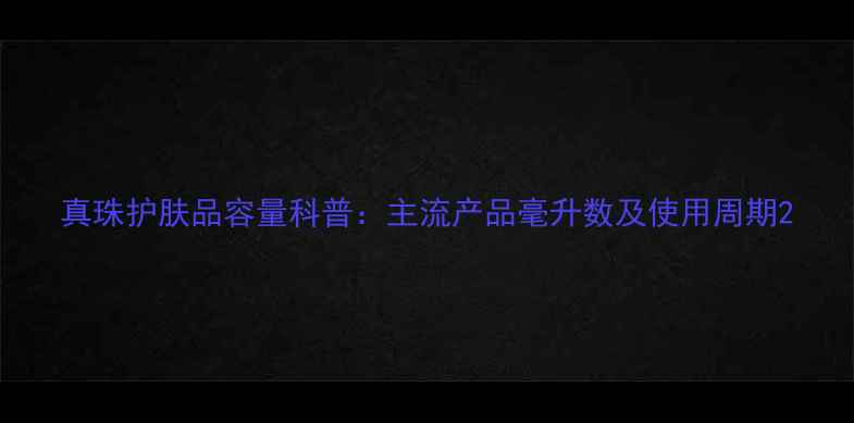 图片 真珠护肤品容量科普：主流产品毫升数及使用周期2