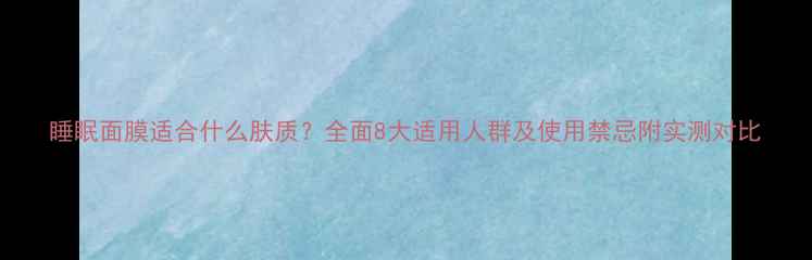 图片 睡眠面膜适合什么肤质？全面8大适用人群及使用禁忌附实测对比