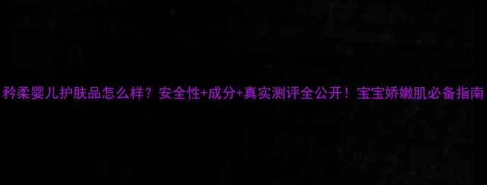 图片 矜柔婴儿护肤品怎么样？安全性+成分+真实测评全公开！宝宝娇嫩肌必备指南