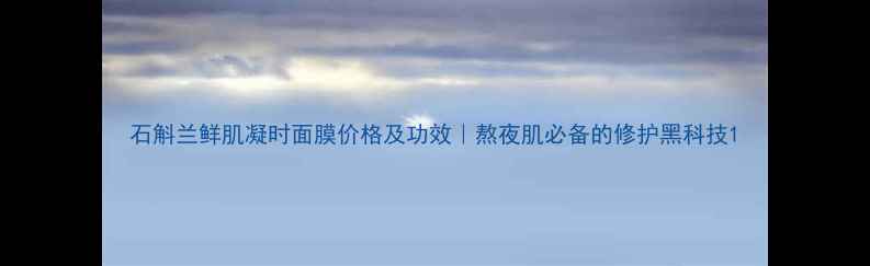 图片 石斛兰鲜肌凝时面膜价格及功效｜熬夜肌必备的修护黑科技1