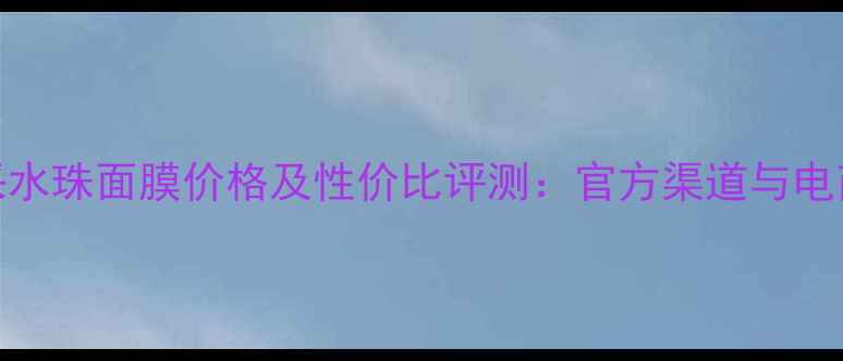 图片 矿泉亮采水珠面膜价格及性价比评测：官方渠道与电商平台全