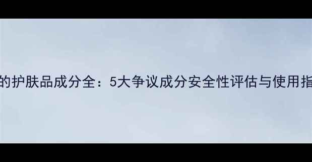 图片 碧的护肤品成分全：5大争议成分安全性评估与使用指南