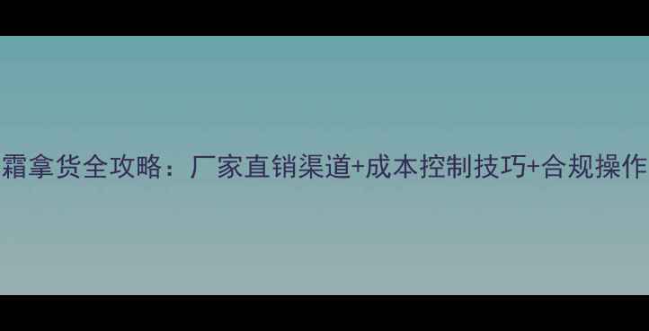 图片 祛斑霜拿货全攻略：厂家直销渠道+成本控制技巧+合规操作指南