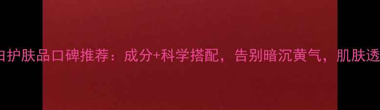 图片 祛黄美白护肤品口碑推荐：成分+科学搭配，告别暗沉黄气，肌肤透亮如雪2