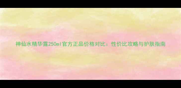 图片 神仙水精华露250ml官方正品价格对比：性价比攻略与护肤指南