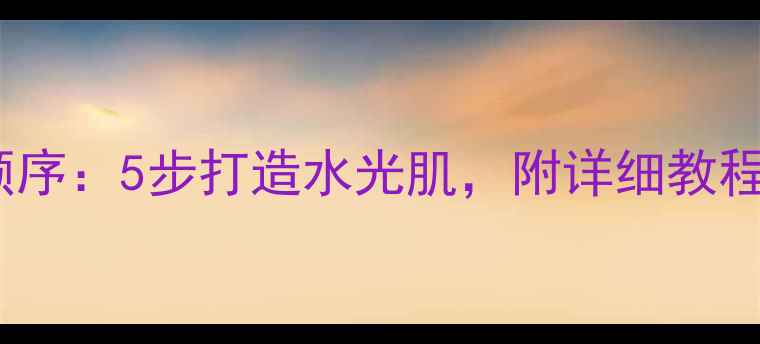 图片 秀雅韩护肤品正确使用顺序：5步打造水光肌，附详细教程与常见误区（最新版）2