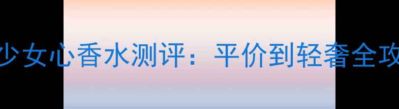 图片 秋冬氛围感拉满！15款少女心香水测评：平价到轻奢全攻略，甜酷少女必入清单