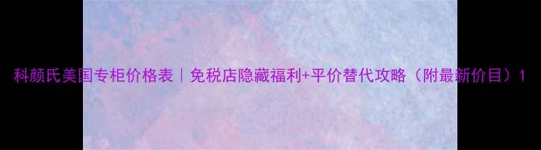 图片 科颜氏美国专柜价格表｜免税店隐藏福利+平价替代攻略（附最新价目）1