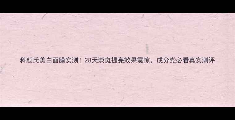 图片 科颜氏美白面膜实测！28天淡斑提亮效果震惊，成分党必看真实测评