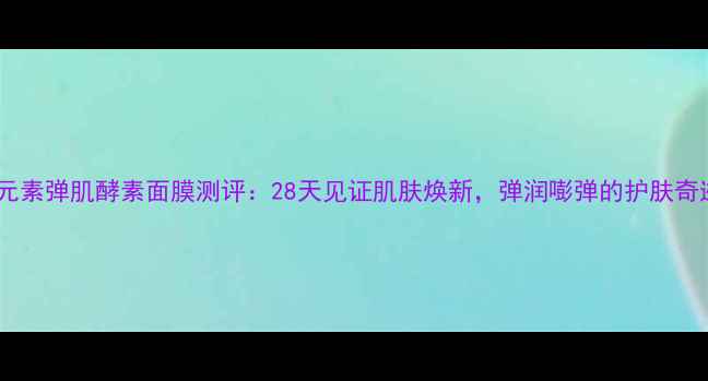 图片 第一元素弹肌酵素面膜测评：28天见证肌肤焕新，弹润嘭弹的护肤奇迹！1