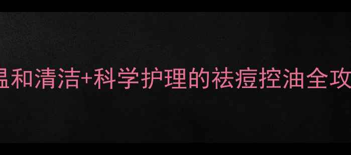 图片 粉刺肌急救指南：温和清洁+科学护理的祛痘控油全攻略（附产品测评）1