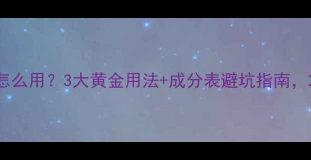 图片 精华水精华乳精华油怎么用？3大黄金用法+成分表避坑指南，28天见证肌肤蜕变！2