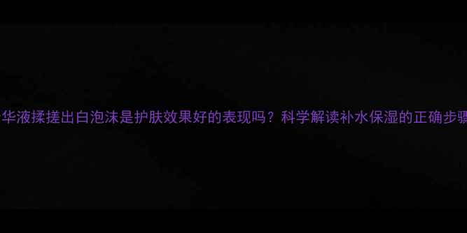 图片 精华液揉搓出白泡沫是护肤效果好的表现吗？科学解读补水保湿的正确步骤1