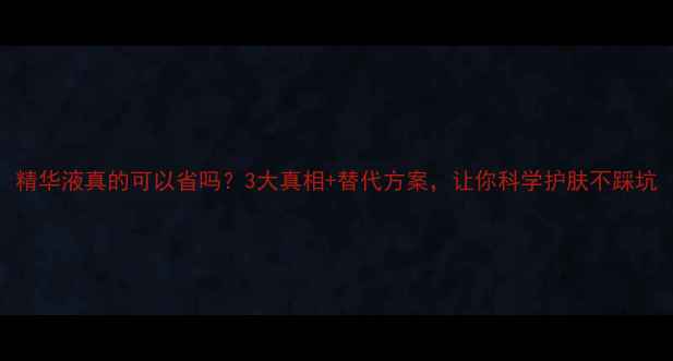 图片 精华液真的可以省吗？3大真相+替代方案，让你科学护肤不踩坑
