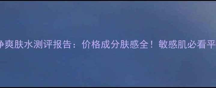 图片 精粹净颜芯净爽肤水测评报告：价格成分肤感全！敏感肌必看平价水乳推荐1