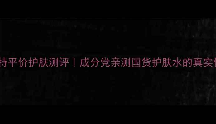 图片 索芙特平价护肤测评｜成分党亲测国货护肤水的真实体验1