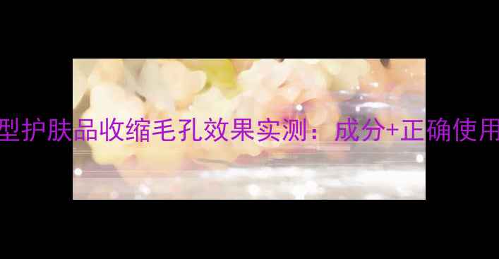 图片 紧致型护肤品收缩毛孔效果实测：成分+正确使用指南