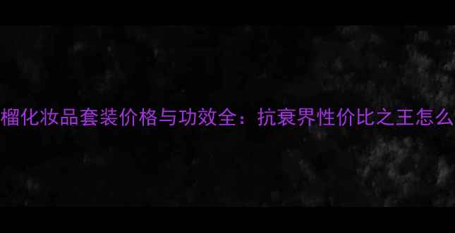 图片 红石榴化妆品套装价格与功效全：抗衰界性价比之王怎么选？