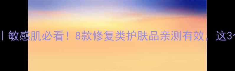 图片 红血丝急救指南｜敏感肌必看！8款修复类护肤品亲测有效，这3个成分千万避开1