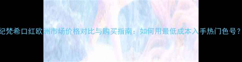 图片 纪梵希口红欧洲市场价格对比与购买指南：如何用最低成本入手热门色号？