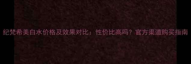 图片 纪梵希美白水价格及效果对比：性价比高吗？官方渠道购买指南