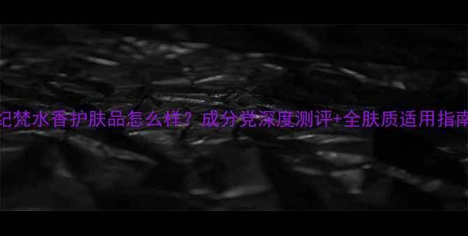 图片 纪梵水香护肤品怎么样？成分党深度测评+全肤质适用指南