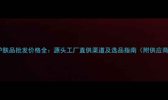 图片 纯天然护肤品批发价格全：源头工厂直供渠道及选品指南（附供应商推荐）2