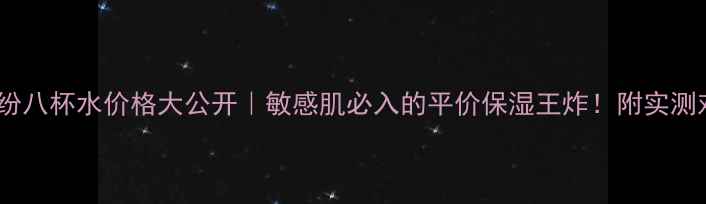图片 纯新满纷八杯水价格大公开｜敏感肌必入的平价保湿王炸！附实测对比图1