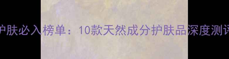 图片 纯植物女性护肤必入榜单：10款天然成分护肤品深度测评与选购指南