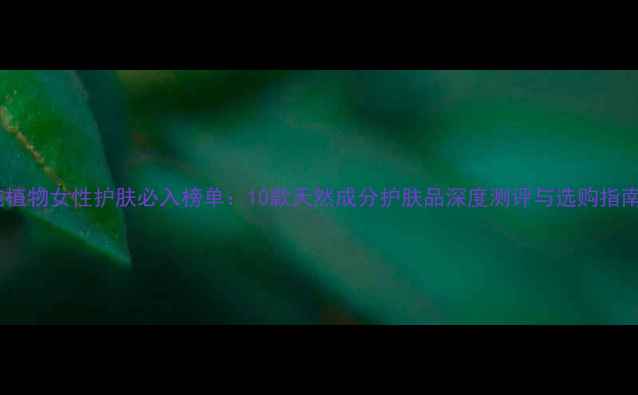 图片 纯植物女性护肤必入榜单：10款天然成分护肤品深度测评与选购指南1